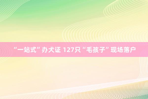 “一站式”办犬证 127只“毛孩子”现场落户