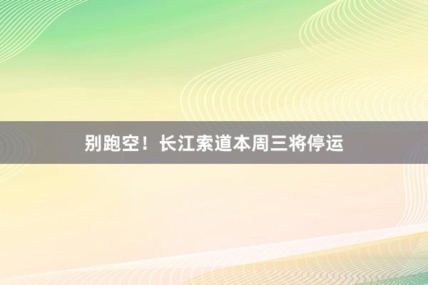 别跑空！长江索道本周三将停运
