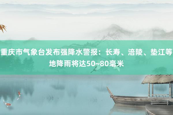 重庆市气象台发布强降水警报：长寿、涪陵、垫江等地降雨将达50~80毫米