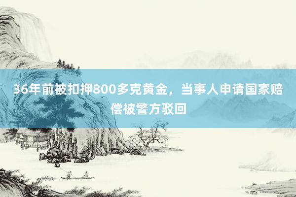 36年前被扣押800多克黄金，当事人申请国家赔偿被警方驳回