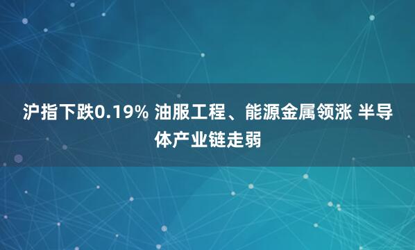 沪指下跌0.19% 油服工程、能源金属领涨 半导体产业链走弱
