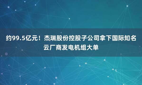 约99.5亿元！杰瑞股份控股子公司拿下国际知名云厂商发电机组大单