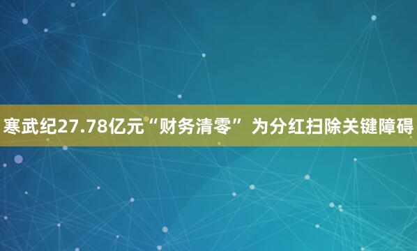 寒武纪27.78亿元“财务清零” 为分红扫除关键障碍