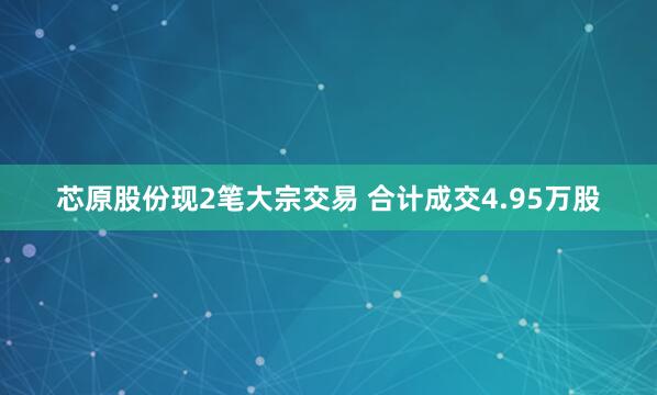 芯原股份现2笔大宗交易 合计成交4.95万股