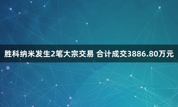 胜科纳米发生2笔大宗交易 合计成交3886.80万元
