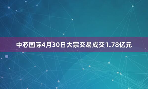 中芯国际4月30日大宗交易成交1.78亿元