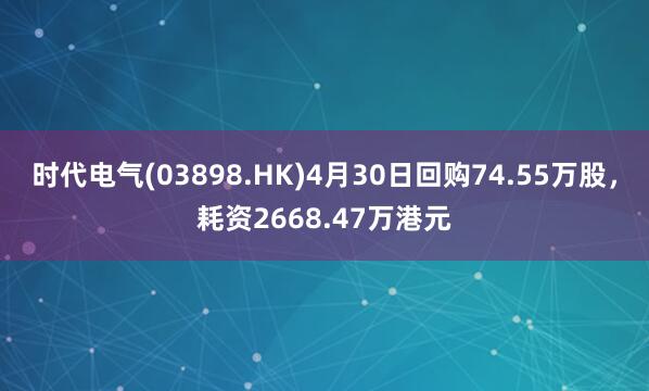 时代电气(03898.HK)4月30日回购74.55万股，耗资2668.47万港元