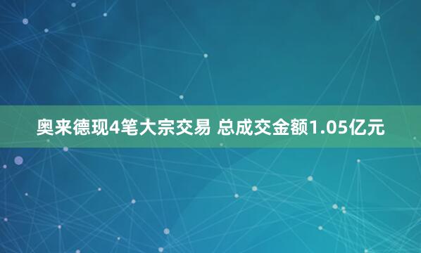 奥来德现4笔大宗交易 总成交金额1.05亿元
