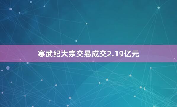 寒武纪大宗交易成交2.19亿元