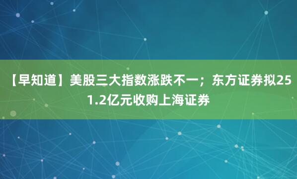 【早知道】美股三大指数涨跌不一；东方证券拟251.2亿元收购上海证券