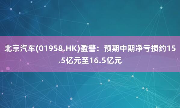 北京汽车(01958.HK)盈警：预期中期净亏损约15.5亿元至16.5亿元