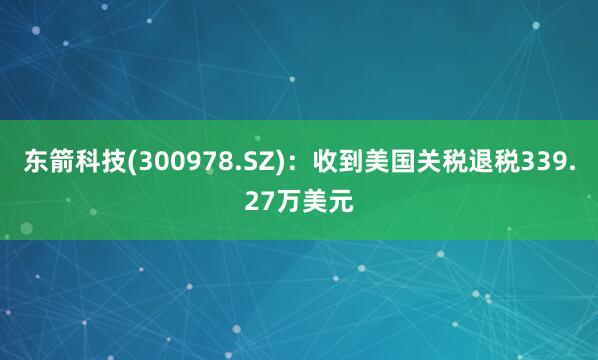 东箭科技(300978.SZ)：收到美国关税退税339.27万美元