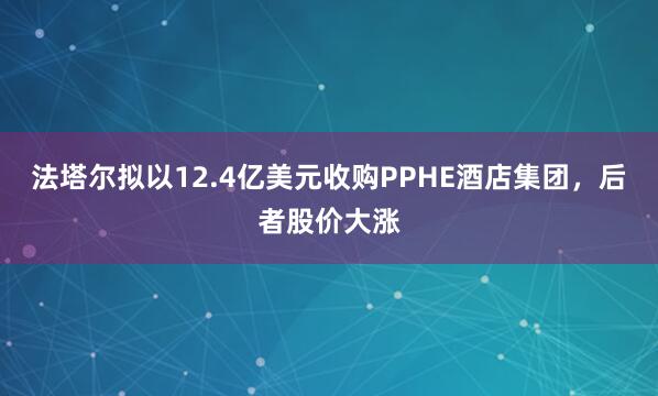 法塔尔拟以12.4亿美元收购PPHE酒店集团，后者股价大涨