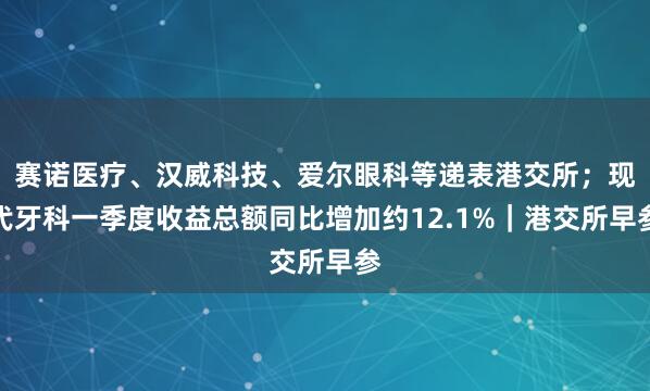 赛诺医疗、汉威科技、爱尔眼科等递表港交所；现代牙科一季度收益总额同比增加约12.1%｜港交所早参