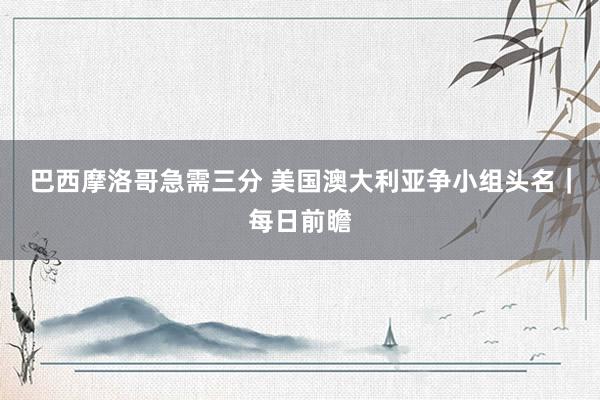 巴西摩洛哥急需三分 美国澳大利亚争小组头名｜每日前瞻