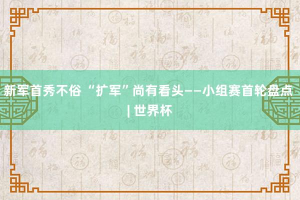 新军首秀不俗 “扩军”尚有看头——小组赛首轮盘点 | 世界杯
