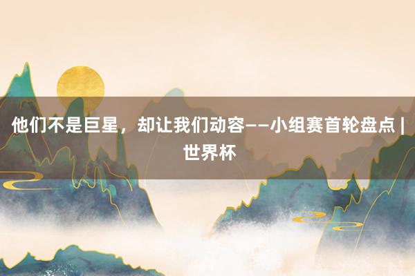 他们不是巨星，却让我们动容——小组赛首轮盘点 | 世界杯