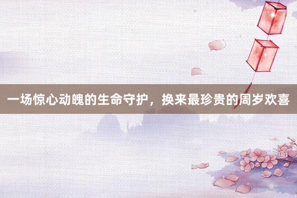 一场惊心动魄的生命守护，换来最珍贵的周岁欢喜