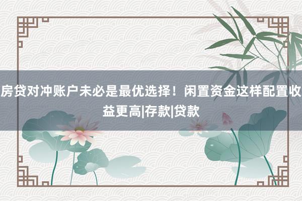 房贷对冲账户未必是最优选择！闲置资金这样配置收益更高|存款|贷款