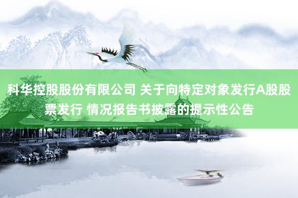 科华控股股份有限公司 关于向特定对象发行A股股票发行 情况报告书披露的提示性公告