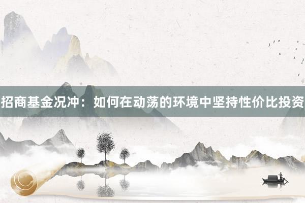 招商基金况冲：如何在动荡的环境中坚持性价比投资
