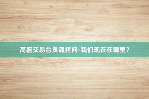 高盛交易台灵魂拷问-我们现在在哪里？