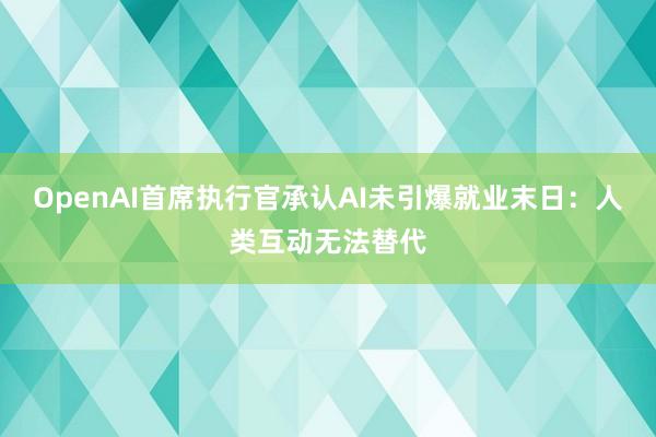 OpenAI首席执行官承认AI未引爆就业末日：人类互动无法替代