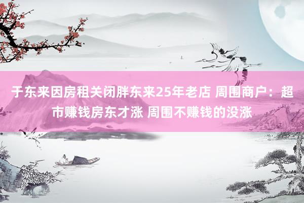 于东来因房租关闭胖东来25年老店 周围商户：超市赚钱房东才涨 周围不赚钱的没涨