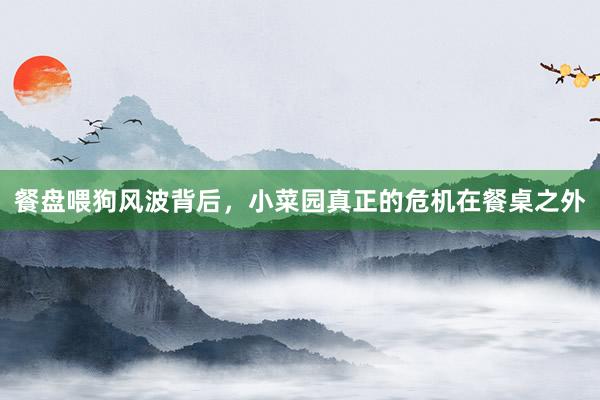 餐盘喂狗风波背后，小菜园真正的危机在餐桌之外