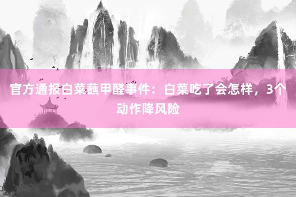 官方通报白菜蘸甲醛事件：白菜吃了会怎样，3个动作降风险