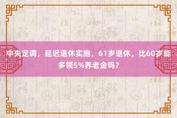 中央定调，延迟退休实施，61岁退休，比60岁能多领5%养老金吗？