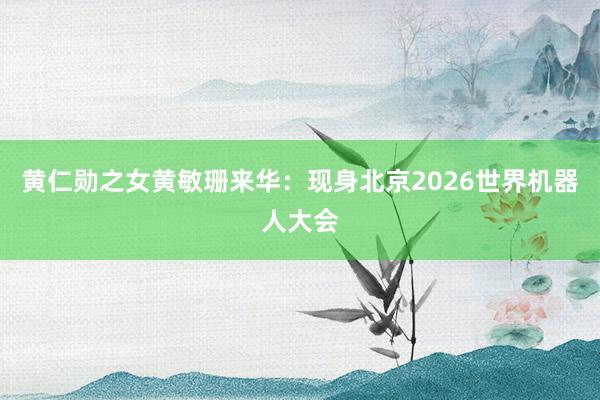 黄仁勋之女黄敏珊来华：现身北京2026世界机器人大会