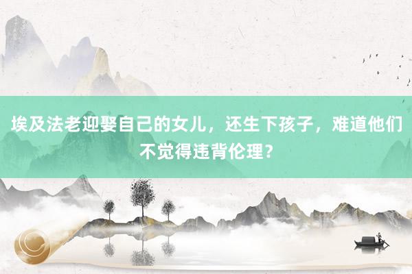 埃及法老迎娶自己的女儿，还生下孩子，难道他们不觉得违背伦理？
