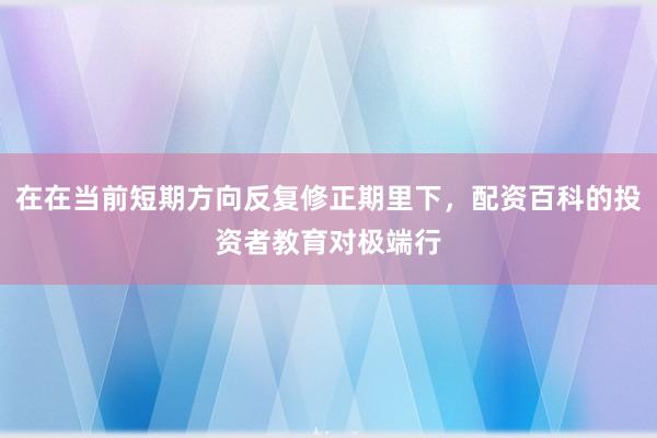 在在当前短期方向反复修正期里下，配资百科的投资者教育对极端行