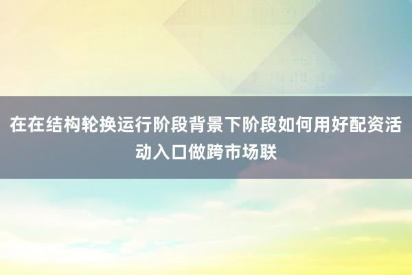 在在结构轮换运行阶段背景下阶段如何用好配资活动入口做跨市场联