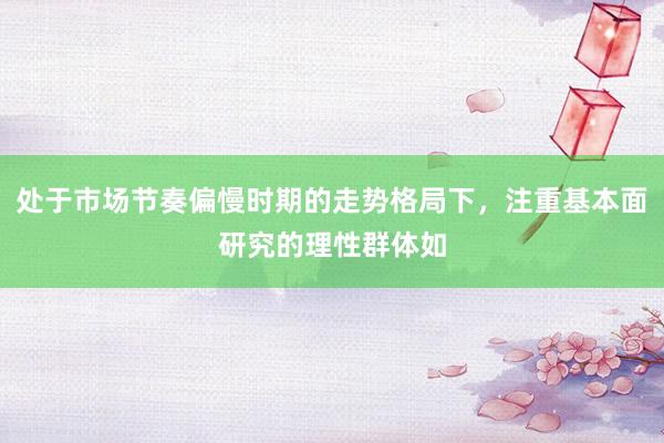处于市场节奏偏慢时期的走势格局下，注重基本面研究的理性群体如