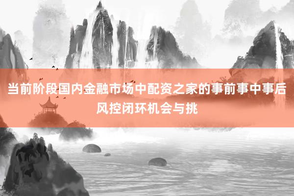 当前阶段国内金融市场中配资之家的事前事中事后风控闭环机会与挑
