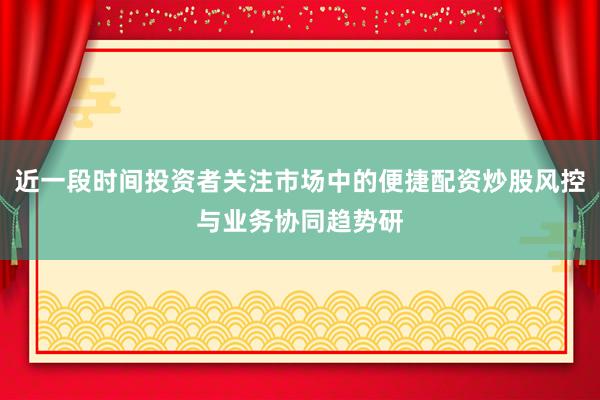 近一段时间投资者关注市场中的便捷配资炒股风控与业务协同趋势研