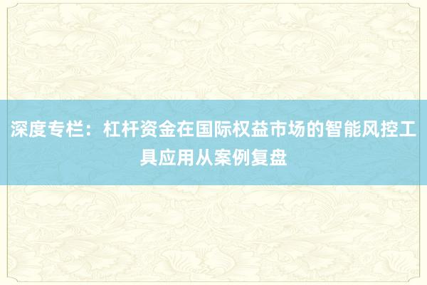 深度专栏：杠杆资金在国际权益市场的智能风控工具应用从案例复盘