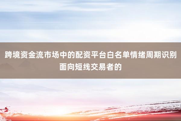 跨境资金流市场中的配资平台白名单情绪周期识别面向短线交易者的