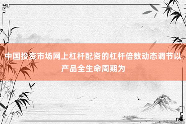 中国投资市场网上杠杆配资的杠杆倍数动态调节以产品全生命周期为