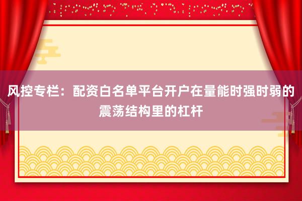 风控专栏：配资白名单平台开户在量能时强时弱的震荡结构里的杠杆