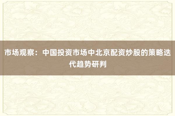 市场观察：中国投资市场中北京配资炒股的策略迭代趋势研判