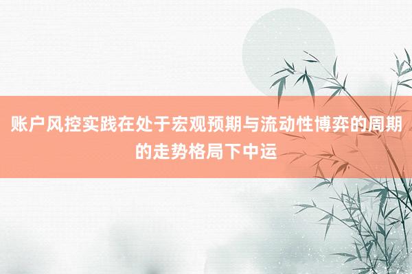 账户风控实践在处于宏观预期与流动性博弈的周期的走势格局下中运