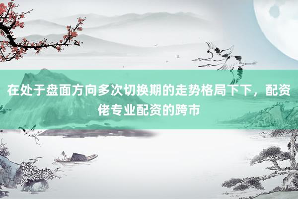 在处于盘面方向多次切换期的走势格局下下，配资佬专业配资的跨市