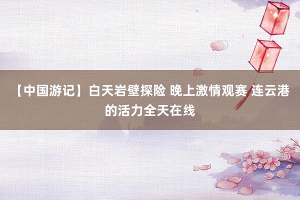 【中国游记】白天岩壁探险 晚上激情观赛 连云港的活力全天在线