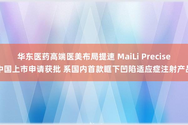 华东医药高端医美布局提速 MaiLi Precise中国上市申请获批 系国内首款眶下凹陷适应症注射产品