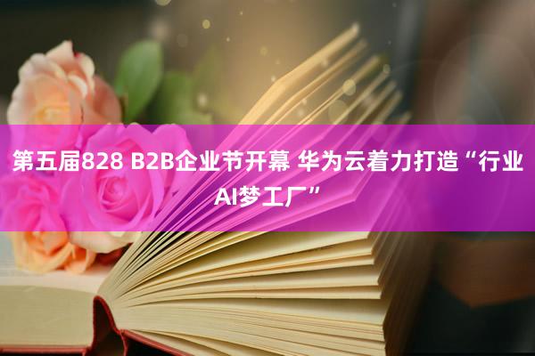 第五届828 B2B企业节开幕 华为云着力打造“行业AI梦工厂”
