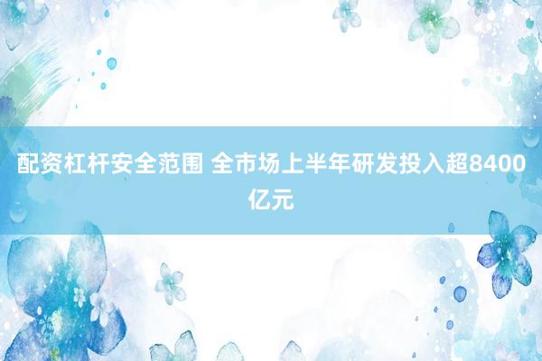 配资杠杆安全范围 全市场上半年研发投入超8400亿元