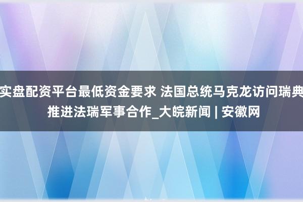 实盘配资平台最低资金要求 法国总统马克龙访问瑞典 推进法瑞军事合作_大皖新闻 | 安徽网
